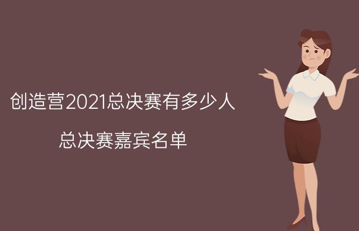 创造营2021总决赛有多少人 总决赛嘉宾名单